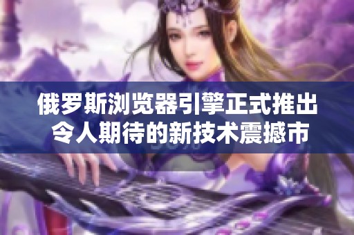 俄罗斯浏览器引擎正式推出 令人期待的新技术震撼市场