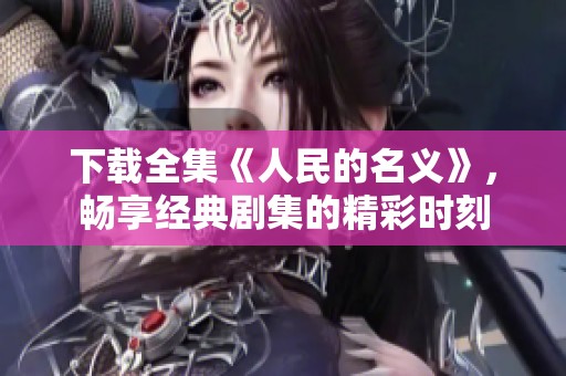 下载全集《人民的名义》，畅享经典剧集的精彩时刻