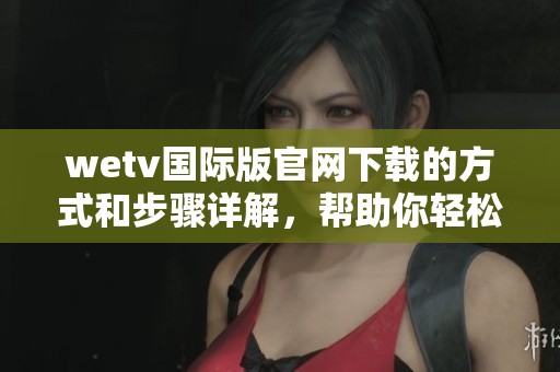 wetv国际版官网下载的方式和步骤详解，帮助你轻松获取应用的下载链接