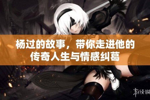 杨过的故事，带你走进他的传奇人生与情感纠葛