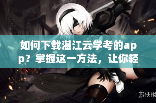 如何下载湛江云学考的app？掌握这一方法，让你轻松进行在线学习！