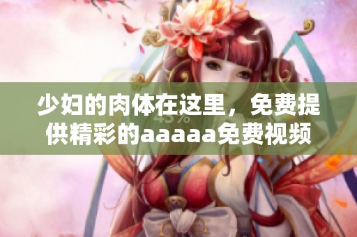 少妇的肉体在这里，免费提供精彩的aaaaa免费视频供您欣赏和体验
