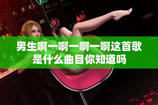 男生啊一啊一啊一啊这首歌是什么曲目你知道吗