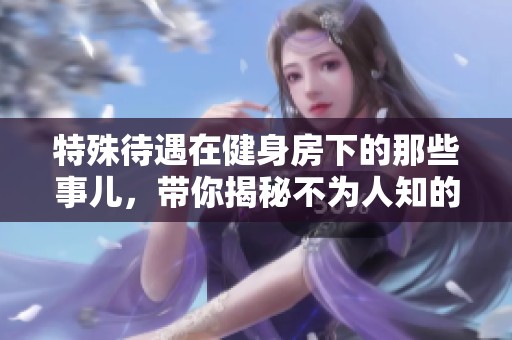 特殊待遇在健身房下的那些事儿，带你揭秘不为人知的真相