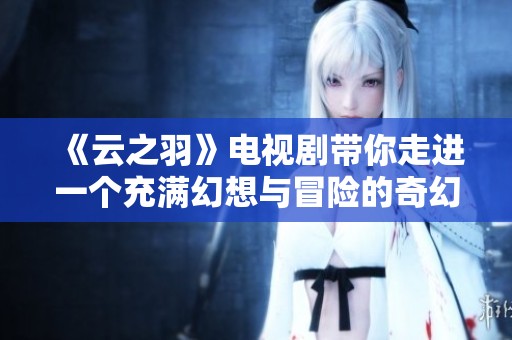 《云之羽》电视剧带你走进一个充满幻想与冒险的奇幻世界