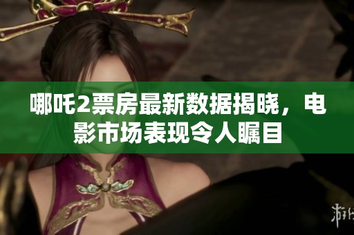 哪吒2票房最新数据揭晓，电影市场表现令人瞩目