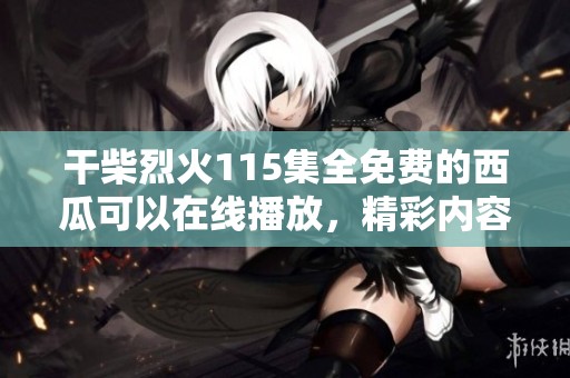 干柴烈火115集全免费的西瓜可以在线播放，精彩内容等你来发现！
