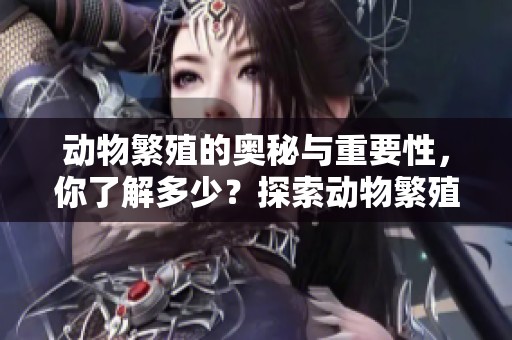 动物繁殖的奥秘与重要性，你了解多少？探索动物繁殖的各种方式与影响。