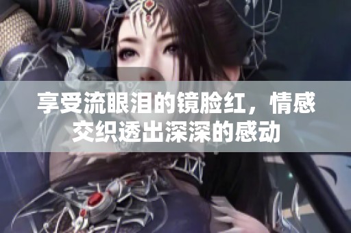 享受流眼泪的镜脸红，情感交织透出深深的感动