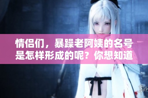 情侣们，暴躁老阿姨的名号是怎样形成的呢？你想知道吗？
