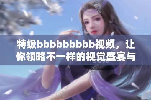 特级bbbbbbbbb视频，让你领略不一样的视觉盛宴与精彩体验！