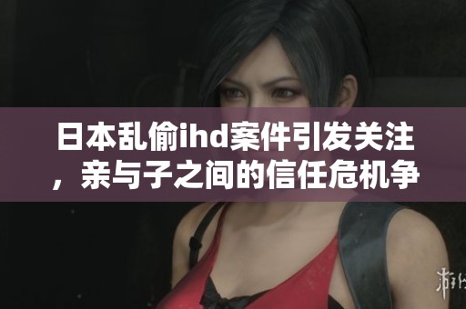 日本乱偷ihd案件引发关注，亲与子之间的信任危机争议不断
