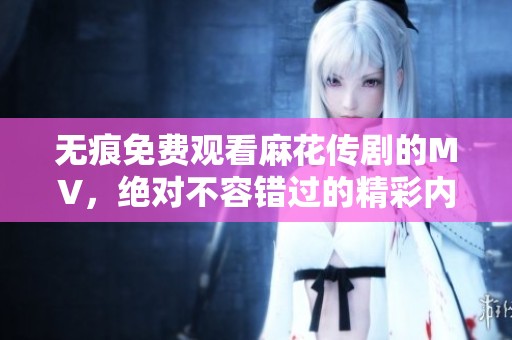 无痕免费观看麻花传剧的MV，绝对不容错过的精彩内容尽在其中