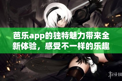 芭乐app的独特魅力带来全新体验，感受不一样的乐趣与便利