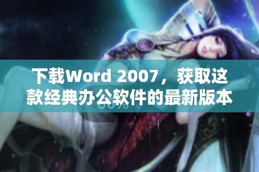 下载Word 2007，获取这款经典办公软件的最新版本和使用技巧