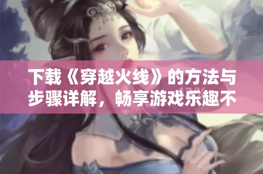 下载《穿越火线》的方法与步骤详解，畅享游戏乐趣不容错过