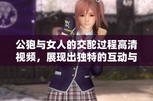 公狍与女人的交酡过程高清视频，展现出独特的互动与情感世界