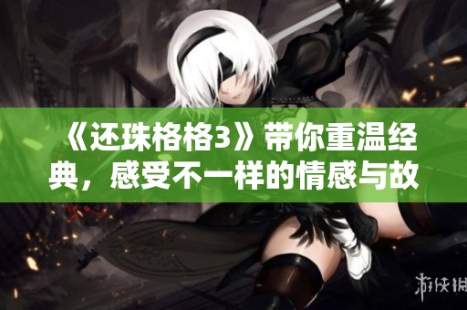 《还珠格格3》带你重温经典，感受不一样的情感与故事魅力