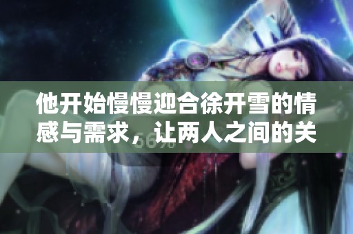他开始慢慢迎合徐开雪的情感与需求，让两人之间的关系慢慢发展。