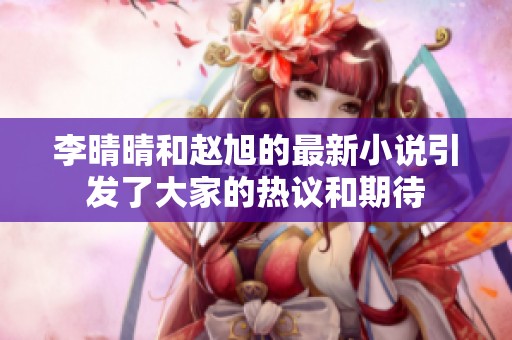 李晴晴和赵旭的最新小说引发了大家的热议和期待