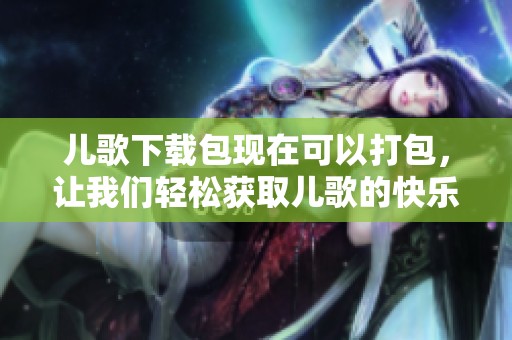 儿歌下载包现在可以打包，让我们轻松获取儿歌的快乐吧