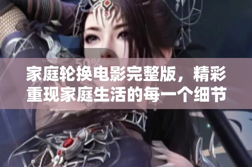 家庭轮换电影完整版，精彩重现家庭生活的每一个细节与温暖瞬间