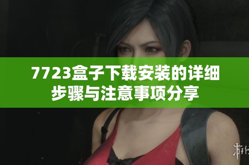 7723盒子下载安装的详细步骤与注意事项分享