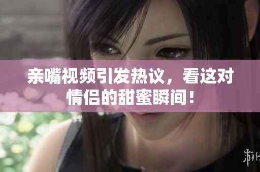 亲嘴视频引发热议，看这对情侣的甜蜜瞬间！