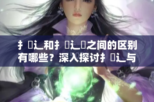 扌喿辶和扌喿辶畑之间的区别有哪些？深入探讨扌喿辶与扌喿辶畑的不同之处。