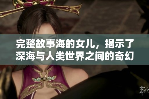完整故事海的女儿，揭示了深海与人类世界之间的奇幻旅程