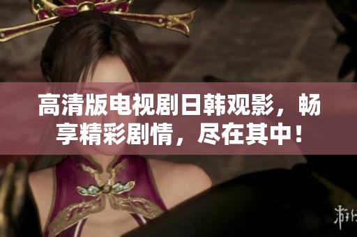 高清版电视剧日韩观影，畅享精彩剧情，尽在其中！
