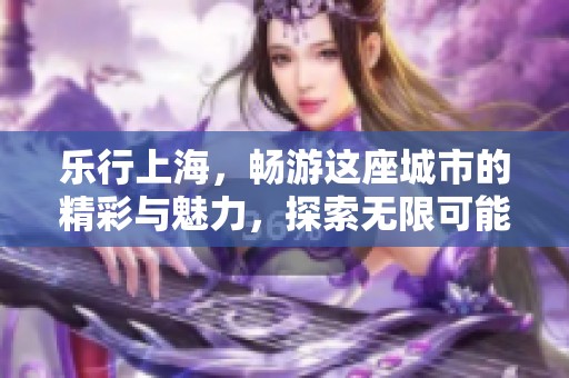 乐行上海，畅游这座城市的精彩与魅力，探索无限可能的都市生活