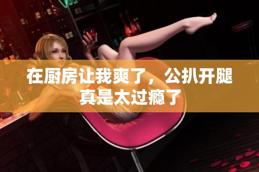 在厨房让我爽了，公扒开腿真是太过瘾了