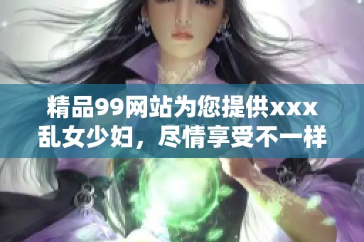 精品99网站为您提供xxx乱女少妇，尽情享受不一样的精彩体验。