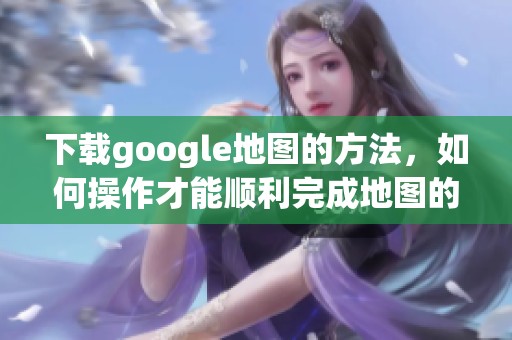 下载google地图的方法，如何操作才能顺利完成地图的下载？