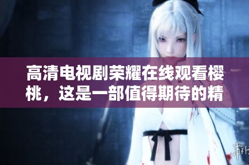高清电视剧荣耀在线观看樱桃，这是一部值得期待的精彩作品