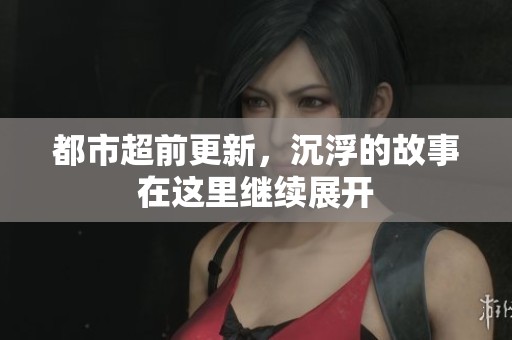 都市超前更新，沉浮的故事在这里继续展开