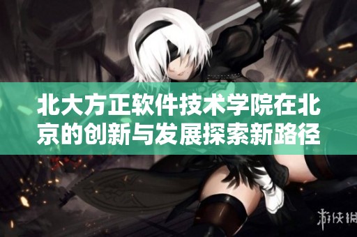 北大方正软件技术学院在北京的创新与发展探索新路径
