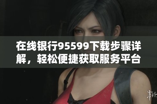在线银行95599下载步骤详解，轻松便捷获取服务平台使用体验