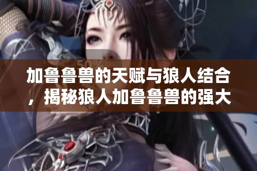 加鲁鲁兽的天赋与狼人结合，揭秘狼人加鲁鲁兽的强大潜力与技能