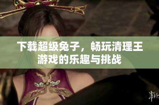 下载超级兔子，畅玩清理王游戏的乐趣与挑战