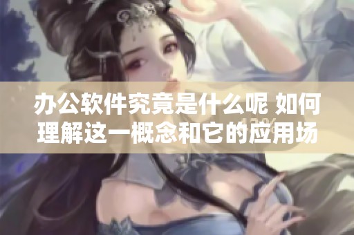 办公软件究竟是什么呢 如何理解这一概念和它的应用场景