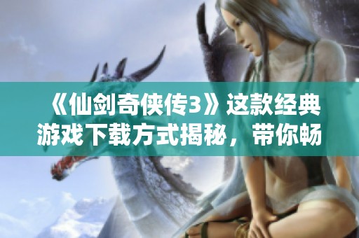 《仙剑奇侠传3》这款经典游戏下载方式揭秘，带你畅游梦幻世界