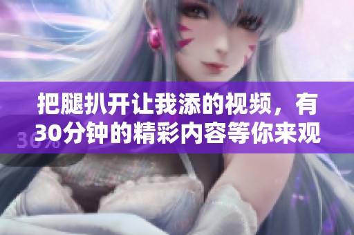 把腿扒开让我添的视频，有30分钟的精彩内容等你来观看