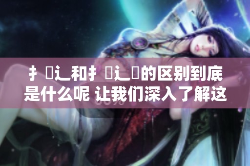 扌喿辶和扌喿辶畐的区别到底是什么呢 让我们深入了解这两者的不同之处