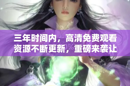 三年时间内，高清免费观看资源不断更新，重磅来袭让您享受精彩内容