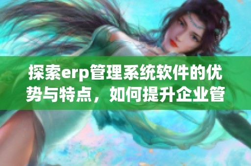 探索erp管理系统软件的优势与特点，如何提升企业管理效率与决策能力