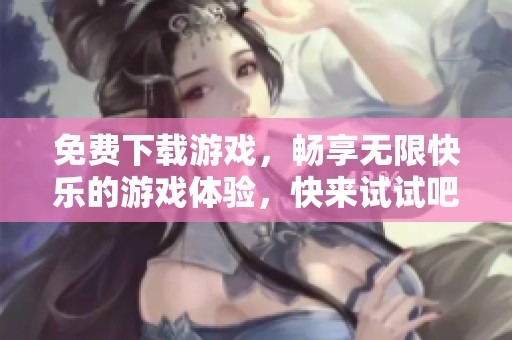 免费下载游戏，畅享无限快乐的游戏体验，快来试试吧！