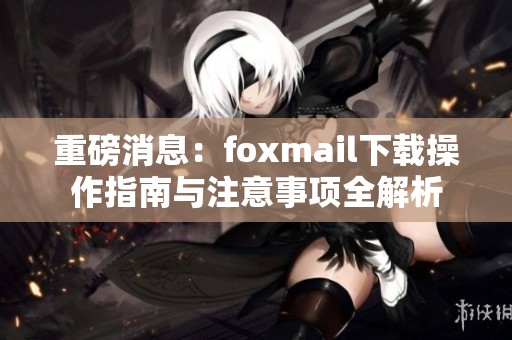 重磅消息：foxmail下载操作指南与注意事项全解析