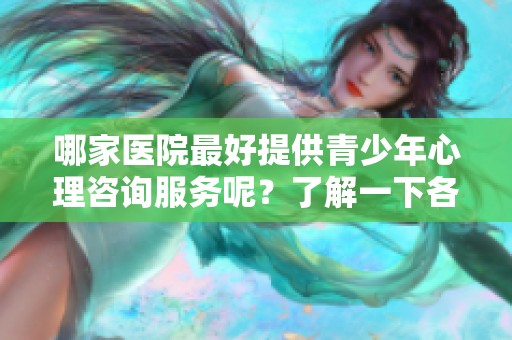 哪家医院最好提供青少年心理咨询服务呢？了解一下各大医院的专业情况吧！